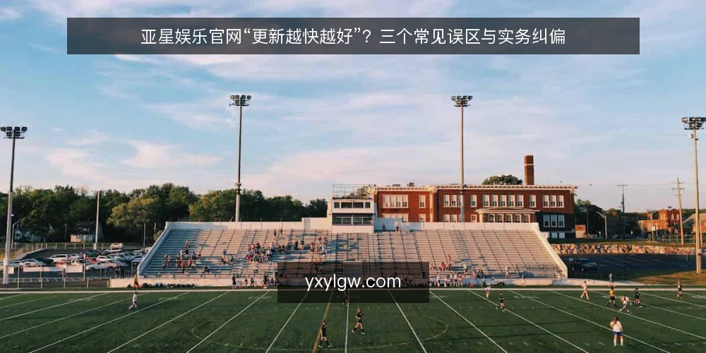 亚星娱乐官网“更新越快越好”?三个常见误区与实务纠偏 — 先纠正一个默认前提:快不等于对 配图
