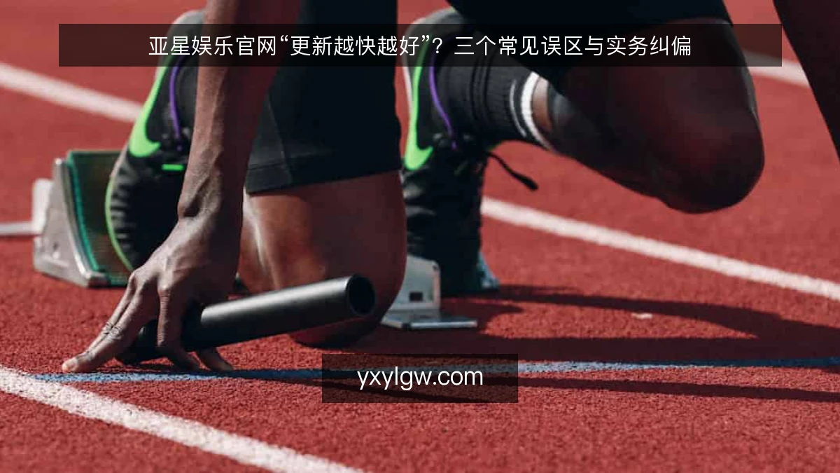 亚星娱乐官网“更新越快越好”?三个常见误区与实务纠偏