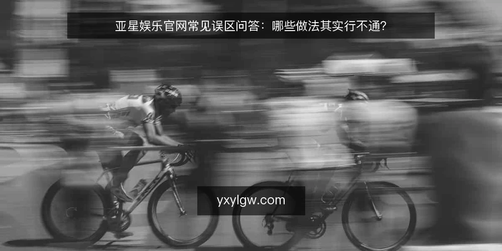亚星娱乐官网常见误区问答:哪些做法其实行不通? — 为什么关于亚星娱乐官网的误区容易反复出现? 配图