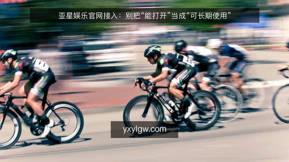 亚星娱乐官网接入：别把“能打开”当成“可长期使用”